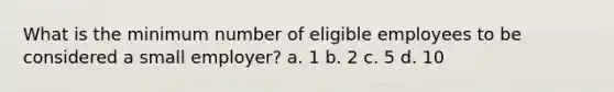 What is the minimum number of eligible employees to be considered a small employer? a. 1 b. 2 c. 5 d. 10