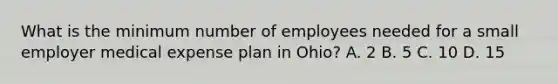 What is the minimum number of employees needed for a small employer medical expense plan in Ohio? A. 2 B. 5 C. 10 D. 15