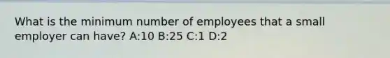 What is the minimum number of employees that a small employer can have? A:10 B:25 C:1 D:2