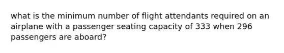 what is the minimum number of flight attendants required on an airplane with a passenger seating capacity of 333 when 296 passengers are aboard?