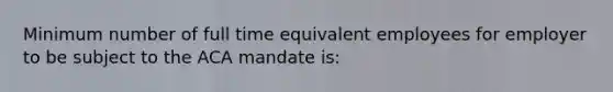 Minimum number of full time equivalent employees for employer to be subject to the ACA mandate is: