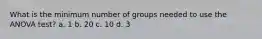 What is the minimum number of groups needed to use the ANOVA test? a. 1 b. 20 c. 10 d. 3