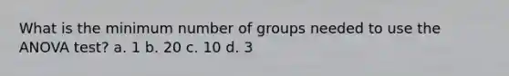 What is the minimum number of groups needed to use the ANOVA test? a. 1 b. 20 c. 10 d. 3