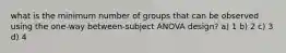 what is the minimum number of groups that can be observed using the one-way between-subject ANOVA design? a) 1 b) 2 c) 3 d) 4