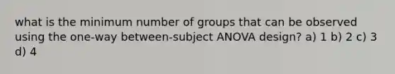 what is the minimum number of groups that can be observed using the one-way between-subject ANOVA design? a) 1 b) 2 c) 3 d) 4