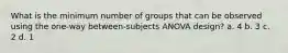 What is the minimum number of groups that can be observed using the one-way between-subjects ANOVA design? a. 4 b. 3 c. 2 d. 1