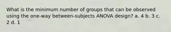 What is the minimum number of groups that can be observed using the one-way between-subjects ANOVA design? a. 4 b. 3 c. 2 d. 1