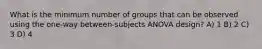 What is the minimum number of groups that can be observed using the one-way between-subjects ANOVA design? A) 1 B) 2 C) 3 D) 4