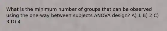 What is the minimum number of groups that can be observed using the one-way between-subjects ANOVA design? A) 1 B) 2 C) 3 D) 4