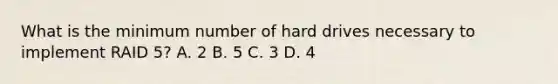 What is the minimum number of hard drives necessary to implement RAID 5? A. 2 B. 5 C. 3 D. 4