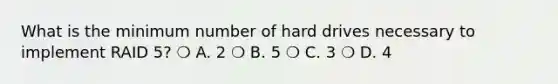 What is the minimum number of hard drives necessary to implement RAID 5? ❍ A. 2 ❍ B. 5 ❍ C. 3 ❍ D. 4