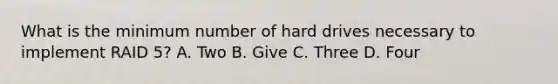 What is the minimum number of hard drives necessary to implement RAID 5? A. Two B. Give C. Three D. Four