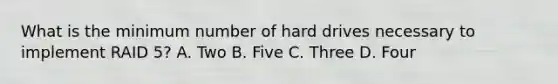 What is the minimum number of hard drives necessary to implement RAID 5? A. Two B. Five C. Three D. Four