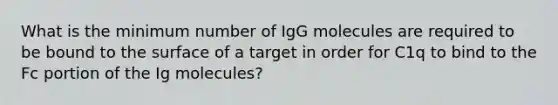 What is the minimum number of IgG molecules are required to be bound to the surface of a target in order for C1q to bind to the Fc portion of the Ig molecules?