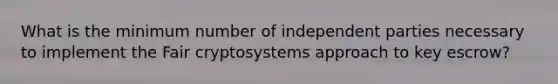 What is the minimum number of independent parties necessary to implement the Fair cryptosystems approach to key escrow?