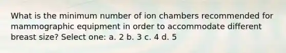 What is the minimum number of ion chambers recommended for mammographic equipment in order to accommodate different breast size? Select one: a. 2 b. 3 c. 4 d. 5