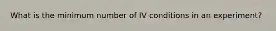 What is the minimum number of IV conditions in an experiment?