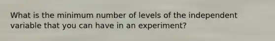 What is the minimum number of levels of the independent variable that you can have in an experiment?