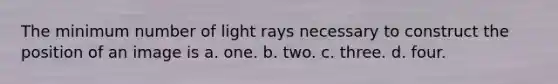 The minimum number of light rays necessary to construct the position of an image is a. one. b. two. c. three. d. four.