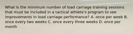 What is the minimum number of load carriage training sessions that must be included in a tactical athlete's program to see improvements in load carriage performance? A. once per week B. once every two weeks C. once every three weeks D. once per month