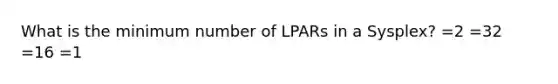 What is the minimum number of LPARs in a Sysplex? =2 =32 =16 =1