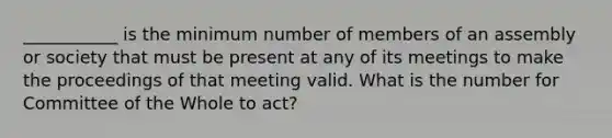 ___________ is the minimum number of members of an assembly or society that must be present at any of its meetings to make the proceedings of that meeting valid. What is the number for Committee of the Whole to act?