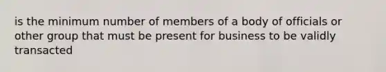 is the minimum number of members of a body of officials or other group that must be present for business to be validly transacted