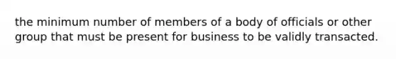 the minimum number of members of a body of officials or other group that must be present for business to be validly transacted.