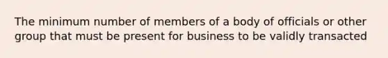 The minimum number of members of a body of officials or other group that must be present for business to be validly transacted