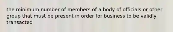 the minimum number of members of a body of officials or other group that must be present in order for business to be validly transacted