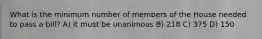 What is the minimum number of members of the House needed to pass a bill? A) It must be unanimous B) 218 C) 375 D) 150