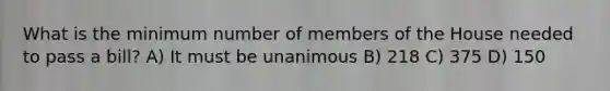 What is the minimum number of members of the House needed to pass a bill? A) It must be unanimous B) 218 C) 375 D) 150