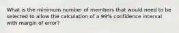 What is the minimum number of members that would need to be selected to allow the calculation of a 99% confidence interval with margin of error?