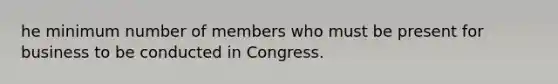 he minimum number of members who must be present for business to be conducted in Congress.