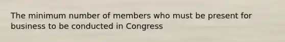 The minimum number of members who must be present for business to be conducted in Congress