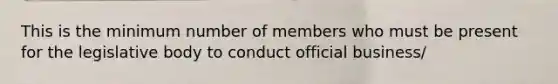 This is the minimum number of members who must be present for the legislative body to conduct official business/