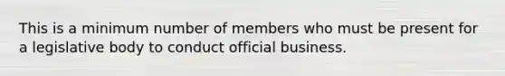 This is a minimum number of members who must be present for a legislative body to conduct official business.