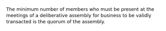 The minimum number of members who must be present at the meetings of a deliberative assembly for business to be validly transacted is the quorum of the assembly.