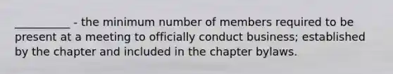 __________ - the minimum number of members required to be present at a meeting to officially conduct business; established by the chapter and included in the chapter bylaws.