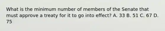 What is the minimum number of members of the Senate that must approve a treaty for it to go into effect? A. 33 B. 51 C. 67 D. 75