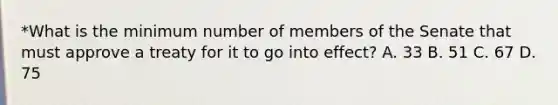 *What is the minimum number of members of the Senate that must approve a treaty for it to go into effect? A. 33 B. 51 C. 67 D. 75