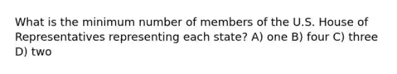 What is the minimum number of members of the U.S. House of Representatives representing each state? A) one B) four C) three D) two