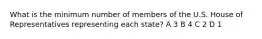 What is the minimum number of members of the U.S. House of Representatives representing each state? A 3 B 4 C 2 D 1