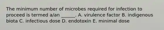 The minimum number of microbes required for infection to proceed is termed a/an ______. A. virulence factor B. indigenous biota C. infectious dose D. endotoxin E. minimal dose