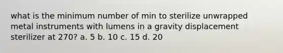 what is the minimum number of min to sterilize unwrapped metal instruments with lumens in a gravity displacement sterilizer at 270? a. 5 b. 10 c. 15 d. 20