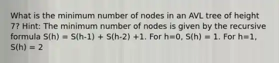 What is the minimum number of nodes in an AVL tree of height 7? Hint: The minimum number of nodes is given by the recursive formula S(h) = S(h-1) + S(h-2) +1. For h=0, S(h) = 1. For h=1, S(h) = 2