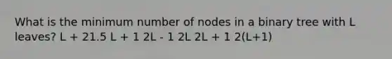 What is the minimum number of nodes in a binary tree with L leaves? L + 21.5 L + 1 2L - 1 2L 2L + 1 2(L+1)