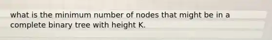 what is the minimum number of nodes that might be in a complete binary tree with height K.