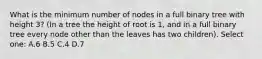 What is the minimum number of nodes in a full binary tree with height 3? (In a tree the height of root is 1, and in a full binary tree every node other than the leaves has two children). Select one: A.6 B.5 C.4 D.7