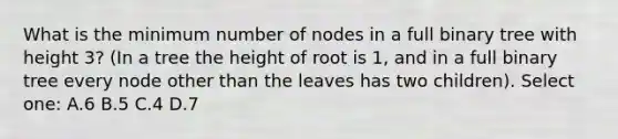 What is the minimum number of nodes in a full binary tree with height 3? (In a tree the height of root is 1, and in a full binary tree every node other than the leaves has two children). Select one: A.6 B.5 C.4 D.7